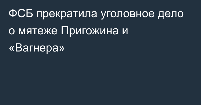 ФСБ прекратила уголовное дело о мятеже Пригожина и «Вагнера»