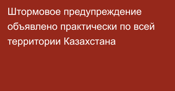 Штормовое предупреждение объявлено практически по всей территории Казахстана