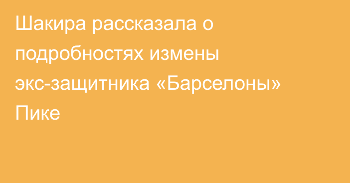 Шакира рассказала о подробностях измены экс-защитника «Барселоны» Пике