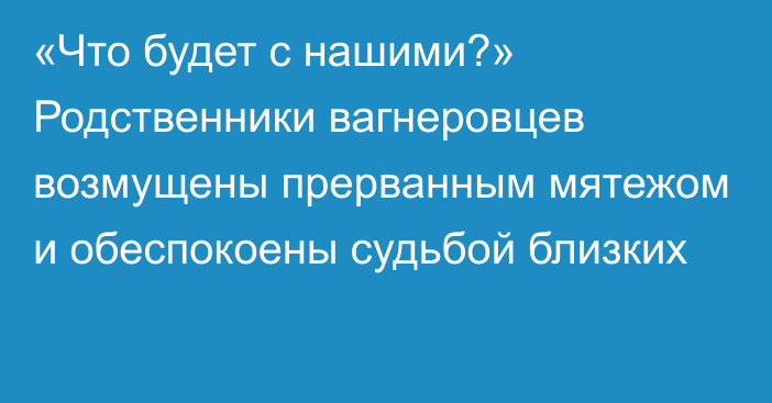 «Что будет с нашими?» Родственники вагнеровцев возмущены прерванным мятежом и обеспокоены судьбой близких