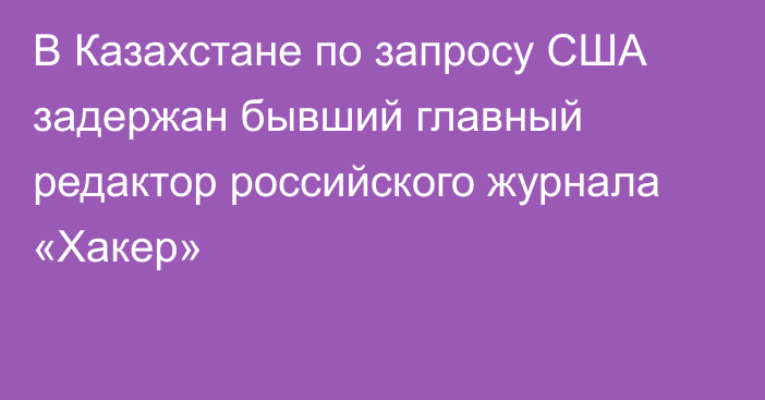 В Казахстане по запросу США задержан бывший главный редактор российского журнала «Хакер»