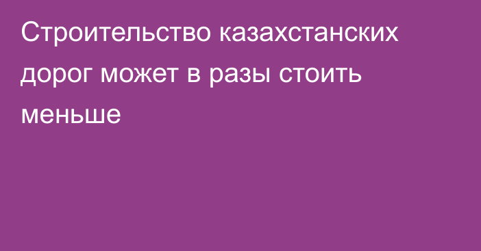 Строительство казахстанских дорог может  в разы стоить меньше