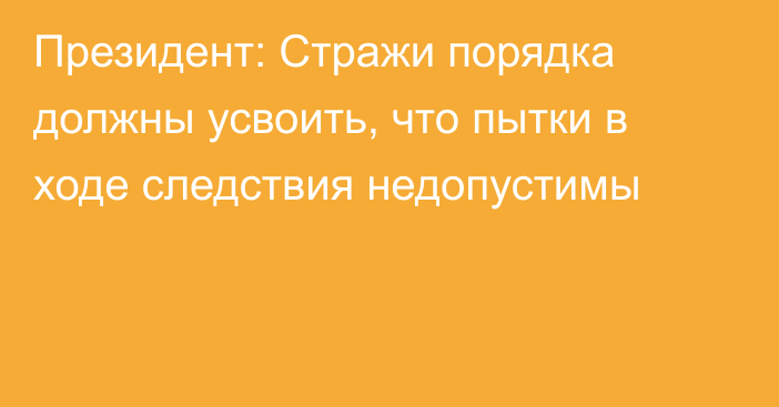 Президент: Стражи порядка должны усвоить, что пытки в ходе следствия недопустимы