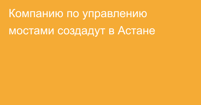 Компанию по управлению мостами создадут в Астане