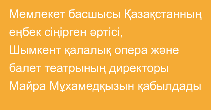 Мемлекет басшысы Қазақстанның еңбек сіңірген әртісі, Шымкент қалалық опера және балет театрының директоры Майра Мұхамедқызын қабылдады