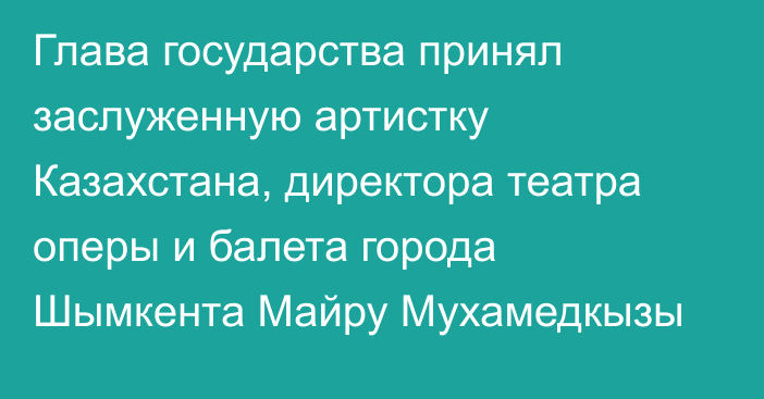 Глава государства принял заслуженную артистку Казахстана, директора театра оперы и балета города Шымкента Майру Мухамедкызы