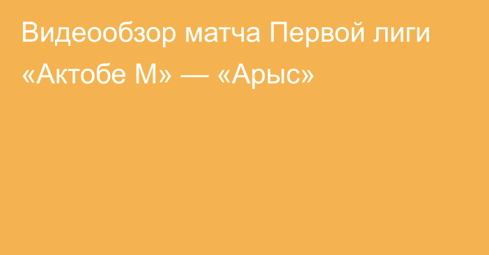 Видеообзор матча Первой лиги «Актобе М» — «Арыс»