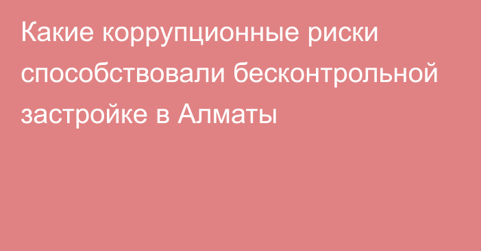 Какие коррупционные риски способствовали бесконтрольной застройке в Алматы