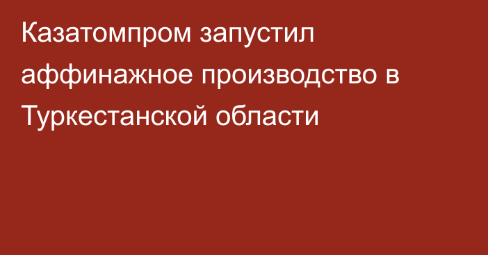 Казатомпром запустил аффинажное производство в Туркестанской области