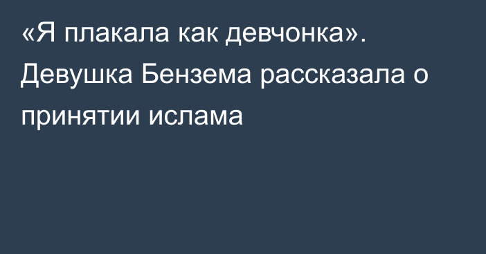 «Я плакала как девчонка». Девушка Бензема рассказала о принятии ислама