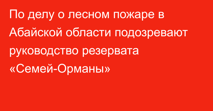 По делу о лесном пожаре в Абайской области подозревают руководство резервата «Семей-Орманы»