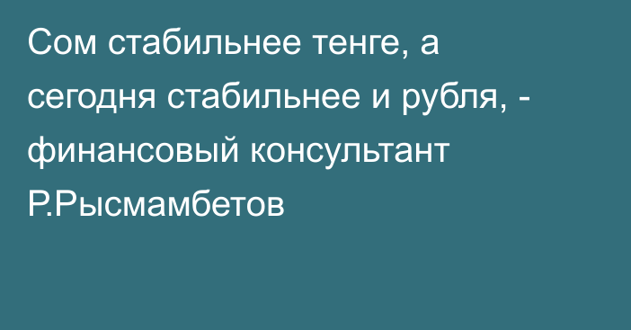 Сом стабильнее тенге, а сегодня стабильнее и рубля, - финансовый консультант Р.Рысмамбетов