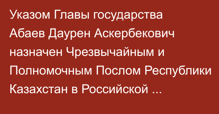 Указом Главы государства Абаев Даурен Аскербекович назначен Чрезвычайным и Полномочным Послом Республики Казахстан в Российской Федерации