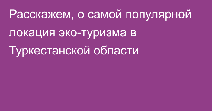 Расскажем, о самой популярной локация эко-туризма в Туркестанской области