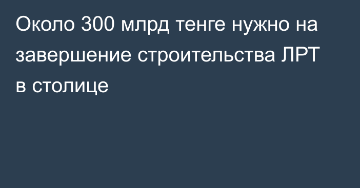 Около 300 млрд тенге нужно на завершение строительства ЛРТ в столице