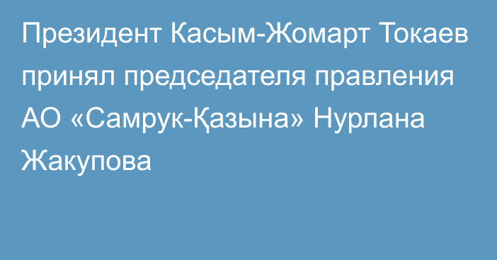 Президент Касым-Жомарт Токаев принял председателя правления АО «Самрук-Қазына» Нурлана Жакупова