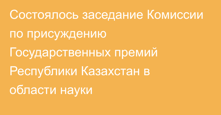 Состоялось заседание Комиссии по присуждению Государственных премий Республики Казахстан в области науки