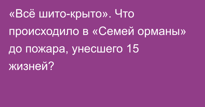 «Всё шито-крыто». Что происходило в «Семей орманы» до пожара, унесшего 15 жизней?