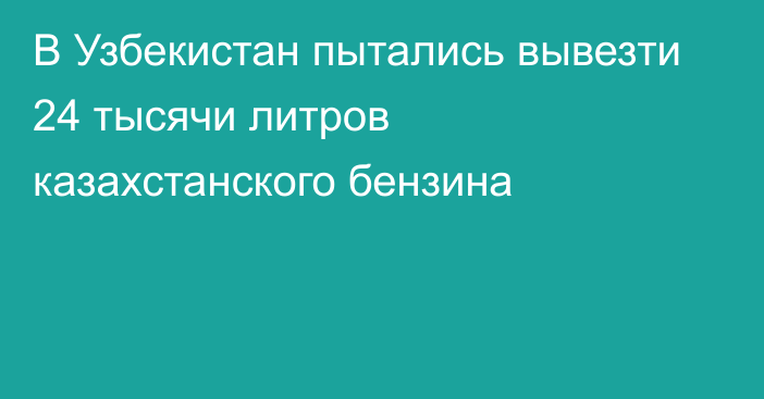 В Узбекистан пытались вывезти 24 тысячи литров казахстанского бензина