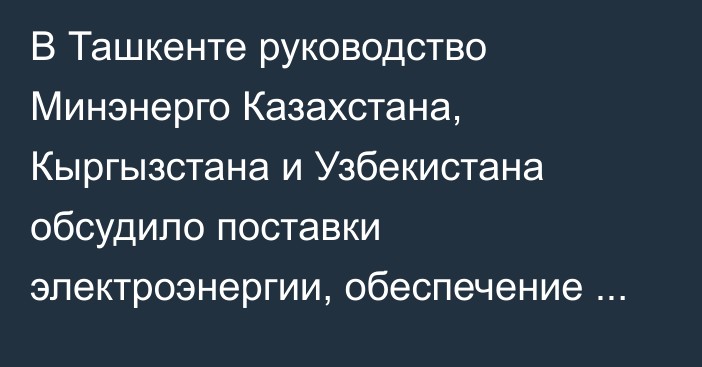 В Ташкенте руководство Минэнерго Казахстана, Кыргызстана и Узбекистана обсудило поставки электроэнергии, обеспечение поливной водой и проект Камбар-Атинской ГЭС-1