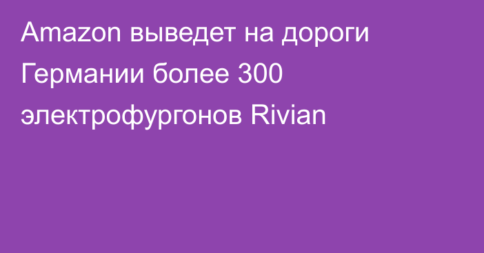 Amazon выведет на дороги Германии более 300 электрофургонов Rivian