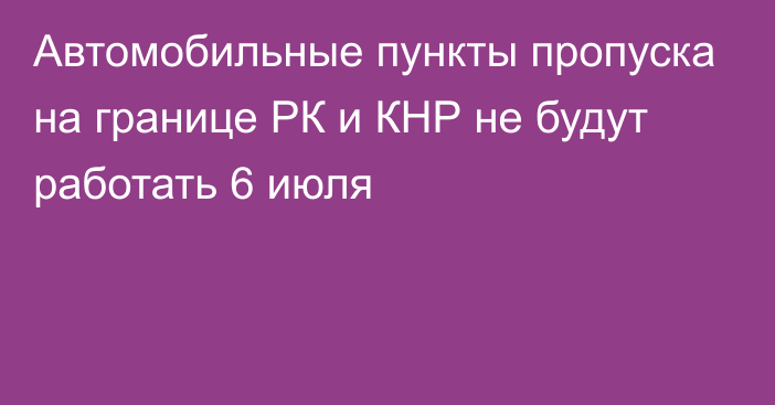 Автомобильные пункты пропуска на границе РК и КНР не будут работать 6 июля