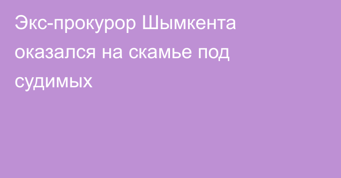 Экс-прокурор Шымкента оказался на скамье под судимых