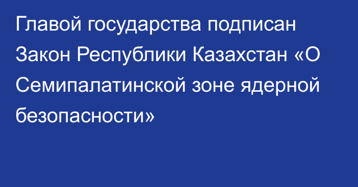 Главой государства подписан Закон Республики Казахстан  «О Семипалатинской зоне ядерной безопасности»