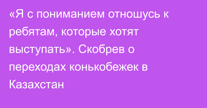 «Я с пониманием отношусь к ребятам, которые хотят выступать». Скобрев о переходах конькобежек в Казахстан