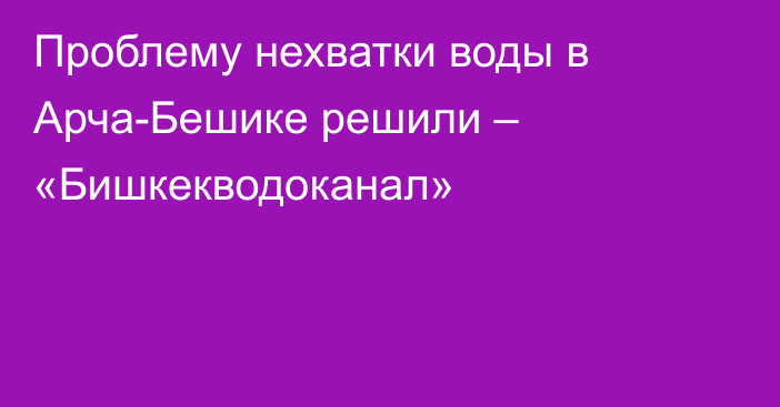 Проблему нехватки воды в Арча-Бешике решили – «Бишкекводоканал»