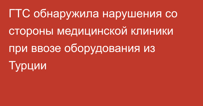 ГТС обнаружила нарушения со стороны медицинской клиники при ввозе оборудования из Турции