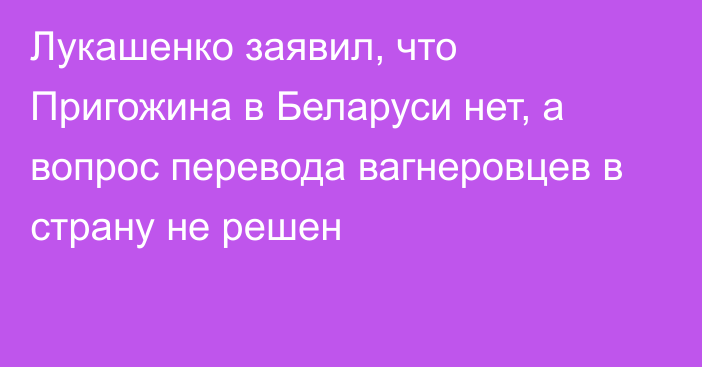 Лукашенко заявил, что Пригожина в Беларуси нет, а вопрос перевода вагнеровцев в страну не решен