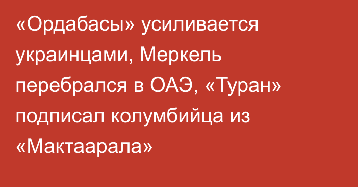 «Ордабасы» усиливается украинцами, Меркель перебрался в ОАЭ, «Туран» подписал колумбийца из «Мактаарала»