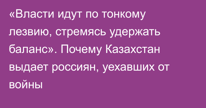 «Власти идут по тонкому лезвию, стремясь удержать баланс». Почему Казахстан выдает россиян, уехавших от войны