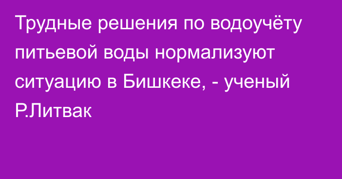 Трудные решения по водоучёту питьевой воды нормализуют ситуацию в Бишкеке, - ученый Р.Литвак