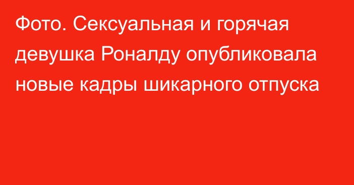 Фото. Сексуальная и горячая девушка Роналду опубликовала новые кадры шикарного отпуска