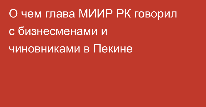 О чем глава МИИР РК говорил с бизнесменами и чиновниками в Пекине