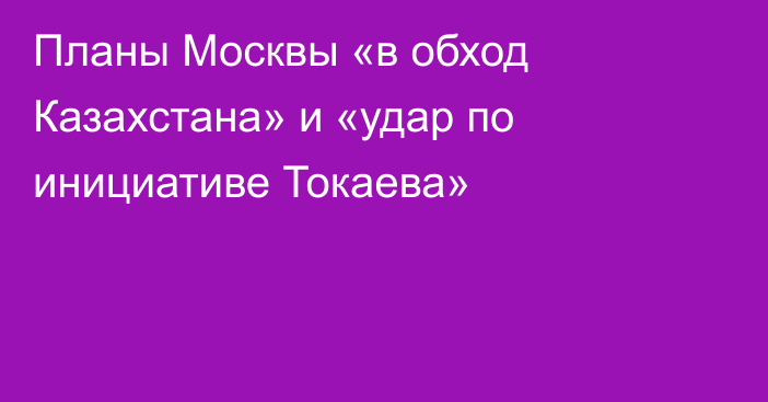 Планы Москвы «в обход Казахстана» и «удар по инициативе Токаева»