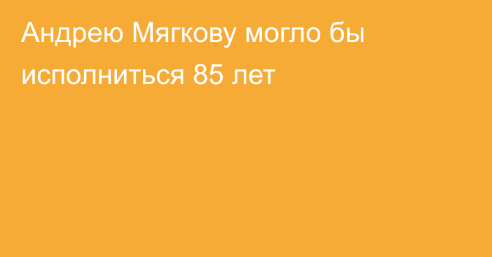 Андрею Мягкову могло бы исполниться 85 лет