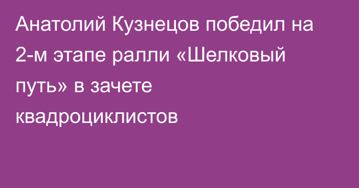 Анатолий Кузнецов победил на 2-м этапе ралли «Шелковый путь» в зачете квадроциклистов