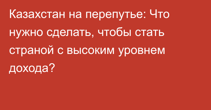 Казахстан на перепутье: Что нужно сделать, чтобы стать страной с высоким уровнем дохода?