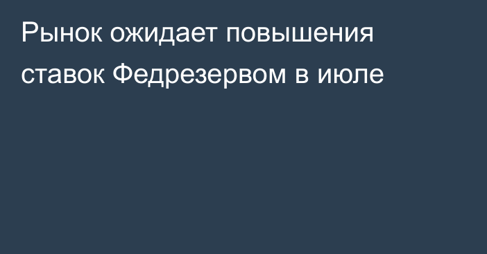 Рынок ожидает повышения ставок Федрезервом в июле