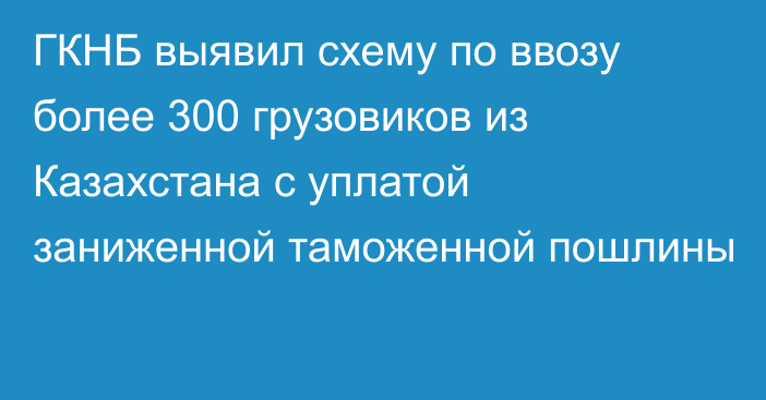 ГКНБ выявил схему по ввозу более 300 грузовиков из Казахстана с уплатой заниженной таможенной пошлины