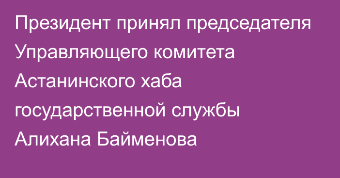 Президент принял председателя Управляющего комитета Астанинского хаба государственной службы Алихана Байменова