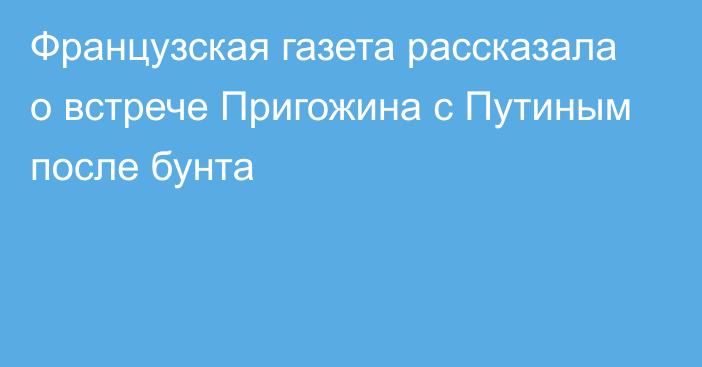 Французская газета рассказала о встрече Пригожина с Путиным после бунта