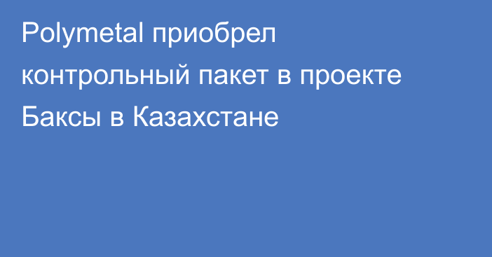 Polymetal приобрел контрольный пакет в проекте Баксы в Казахстане