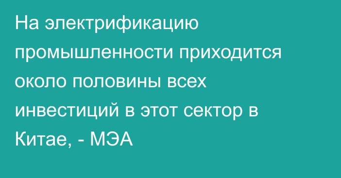 На электрификацию промышленности приходится около половины всех инвестиций в этот сектор в Китае, - МЭА