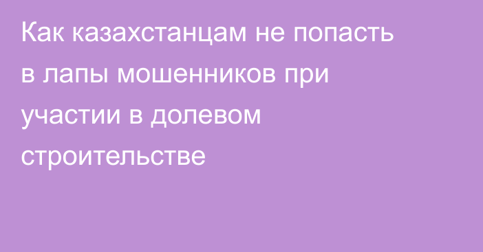 Как казахстанцам не попасть в лапы мошенников при участии в долевом строительстве