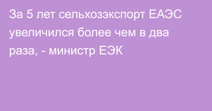 За 5 лет сельхозэкспорт ЕАЭС увеличился более чем в два раза, - министр ЕЭК