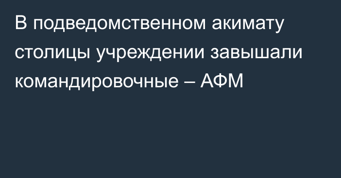 В подведомственном акимату столицы учреждении завышали командировочные – АФМ